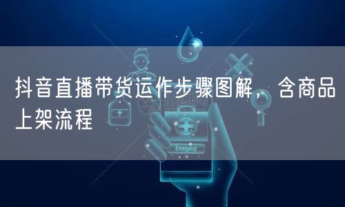 抖音直播带货运作步骤图解，含商品上架流程
