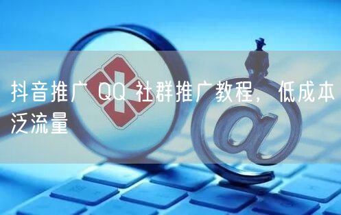 抖音推广 QQ 社群推广教程，低成本泛流量