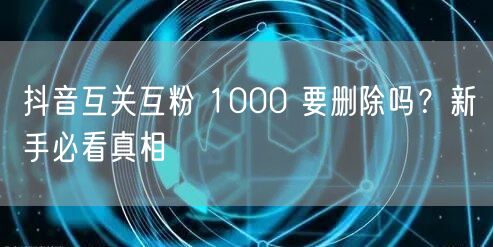 抖音互关互粉 1000 要删除吗？新手必看真相