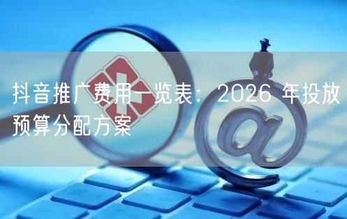 抖音推广费用一览表：2026 年投放预算分配方案
