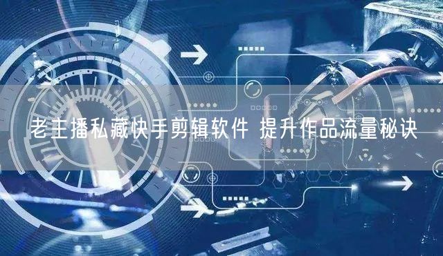 老主播私藏快手剪辑软件 提升作品流量秘诀
