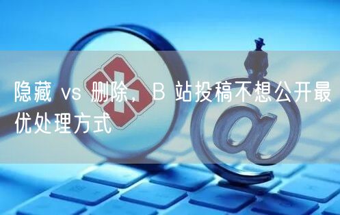 隐藏 vs 删除，B 站投稿不想公开最优处理方式