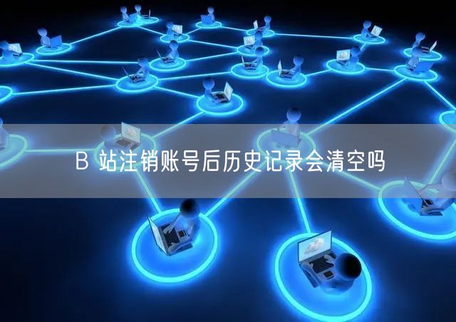 B 站注销账号后历史记录会清空吗