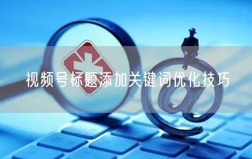 视频号标题添加关键词优化技巧