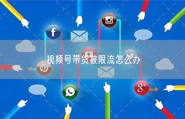 视频号带货被限流怎么办