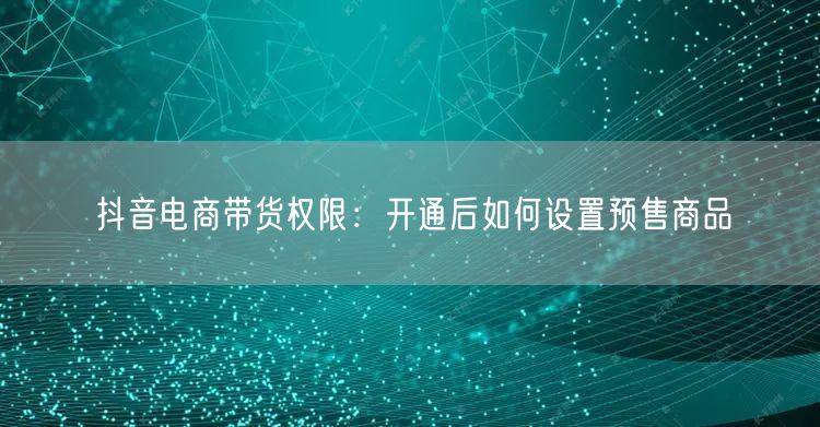 抖音电商带货权限：开通后如何设置预售商品