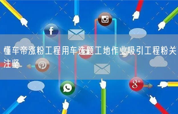 懂车帝涨粉工程用车选题工地作业吸引工程粉关注坚