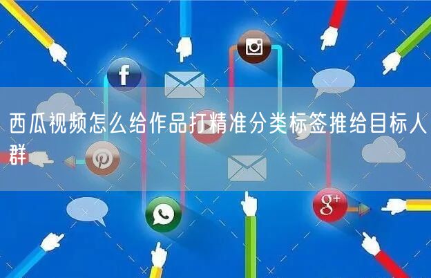 西瓜视频怎么给作品打精准分类标签推给目标人群
