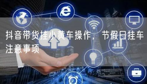 抖音带货挂小黄车操作，节假日挂车注意事项