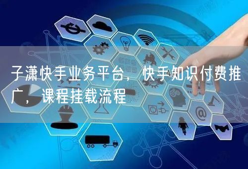 子潇快手业务平台，快手知识付费推广，课程挂载流程