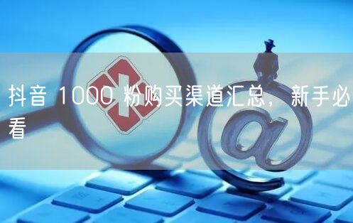 抖音 1000 粉购买渠道汇总，新手必看