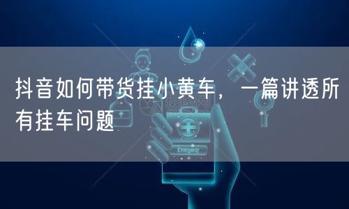 抖音如何带货挂小黄车，一篇讲透所有挂车问题