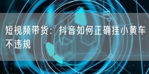 短视频带货：抖音如何正确挂小黄车不违规
