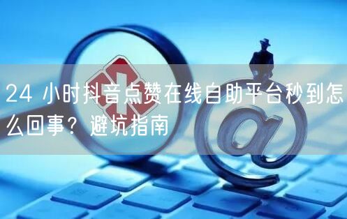 24 小时抖音点赞在线自助平台秒到怎么回事？避坑指南