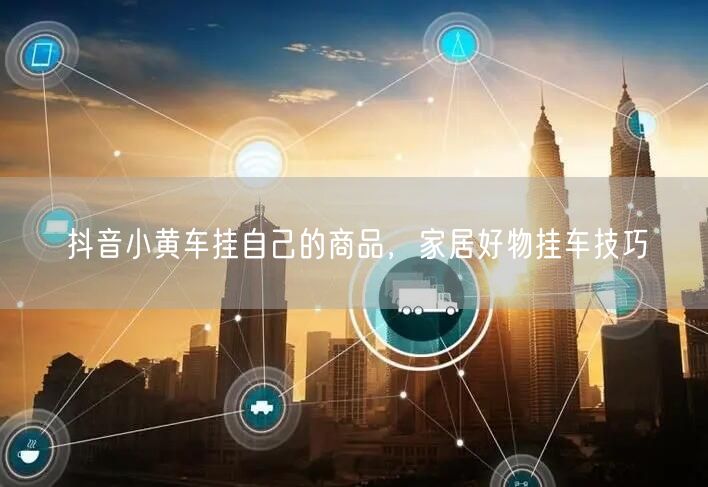 抖音小黄车挂自己的商品，家居好物挂车技巧