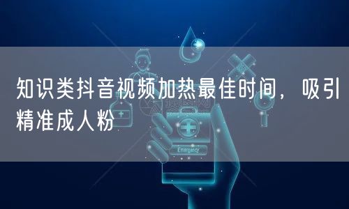知识类抖音视频加热最佳时间，吸引精准成人粉