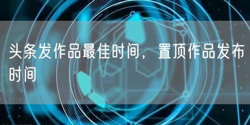 头条发作品最佳时间，置顶作品发布时间