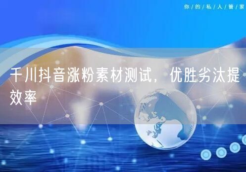 千川抖音涨粉素材测试，优胜劣汰提效率