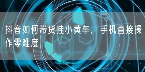 抖音如何带货挂小黄车，手机直接操作零难度