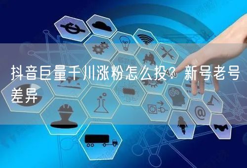 抖音巨量千川涨粉怎么投？新号老号差异