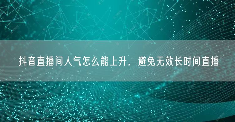 抖音直播间人气怎么能上升，避免无效长时间直播