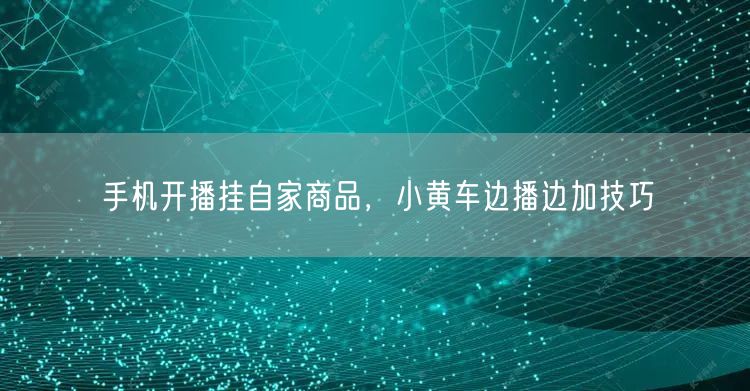 手机开播挂自家商品，小黄车边播边加技巧