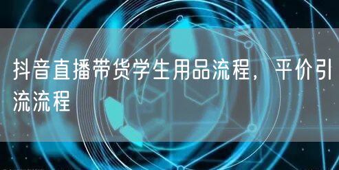 抖音直播带货学生用品流程，平价引流流程