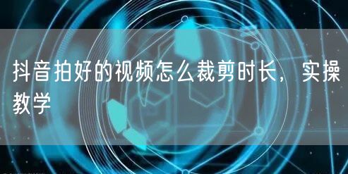 抖音拍好的视频怎么裁剪时长，实操教学