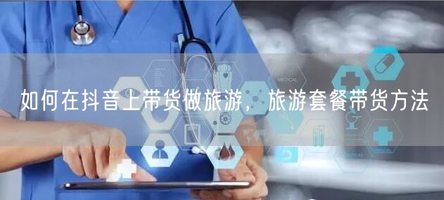 如何在抖音上带货做旅游，旅游套餐带货方法
