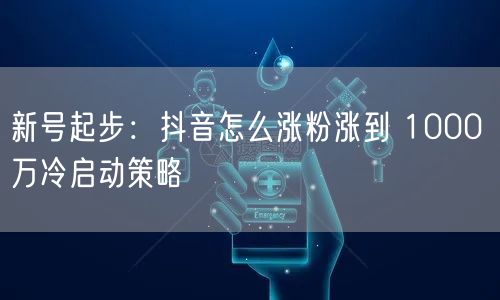 新号起步：抖音怎么涨粉涨到 1000 万冷启动策略