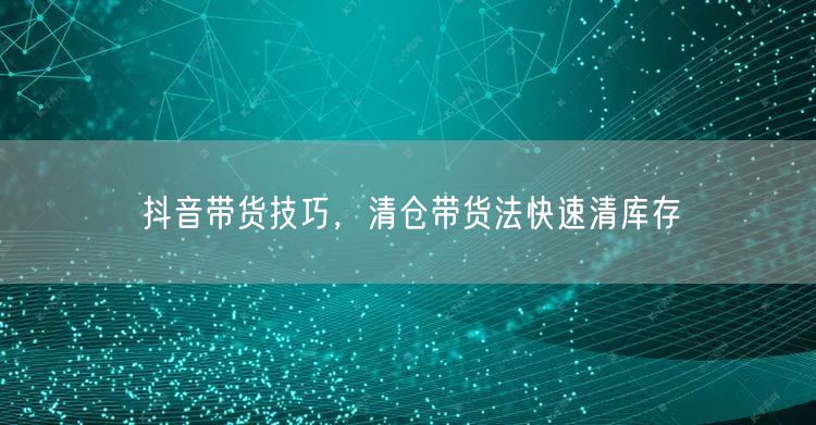 抖音带货技巧，清仓带货法快速清库存