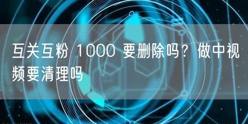 互关互粉 1000 要删除吗？做中视频要清理吗