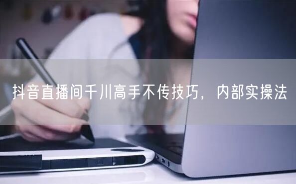 抖音直播间千川高手不传技巧，内部实操法