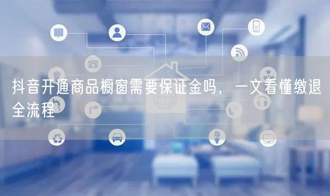 抖音开通商品橱窗需要保证金吗，一文看懂缴退全流程