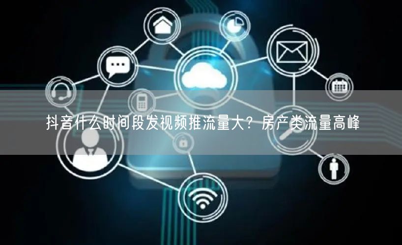 抖音什么时间段发视频推流量大？房产类流量高峰
