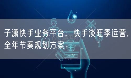 子潇快手业务平台，快手淡旺季运营，全年节奏规划方案