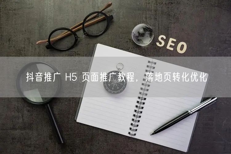 抖音推广 H5 页面推广教程，落地页转化优化